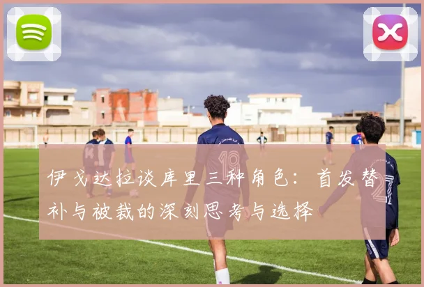 伊戈达拉谈库里三种角色：首发替补与被裁的深刻思考与选择
