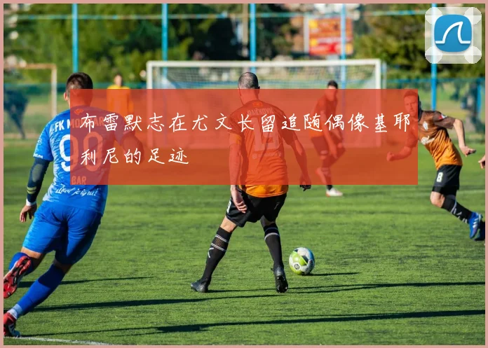 布雷默志在尤文长留追随偶像基耶利尼的足迹