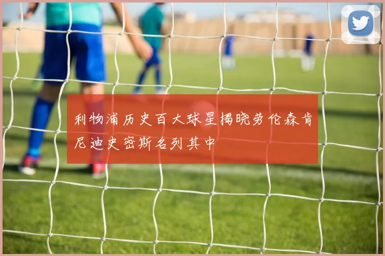 利物浦历史百大球星揭晓劳伦森肯尼迪史密斯名列其中