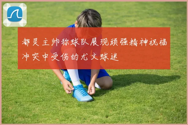 都灵主帅称球队展现顽强精神祝福冲突中受伤的尤文球迷