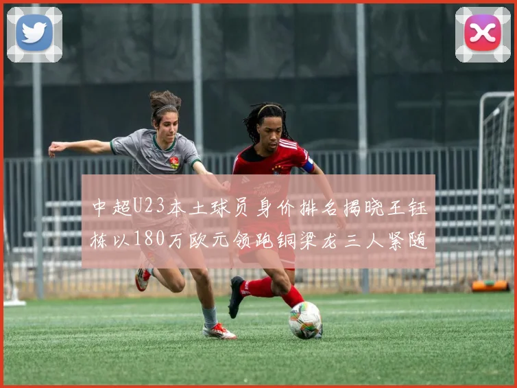 中超U23本土球员身价排名揭晓王钰栋以180万欧元领跑铜梁龙三人紧随其后
