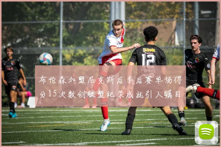 布伦森加盟尼克斯后季后赛单场得分15次数创联盟纪录成就引人瞩目