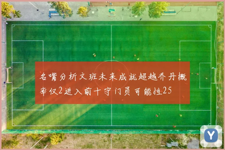 名嘴分析文班未来成就超越乔丹概率仅2进入前十守门员可能性25
