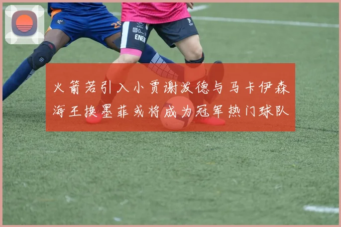 火箭若引入小贾谢泼德与马卡伊森海王换墨菲或将成为冠军热门球队