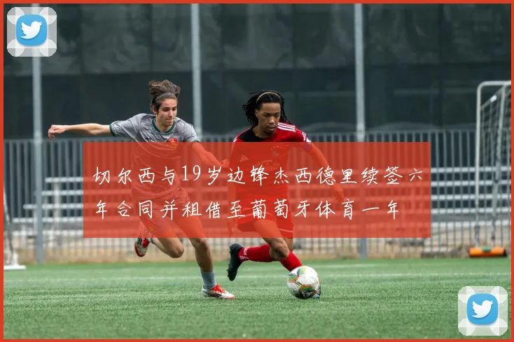 切尔西与19岁边锋杰西德里续签六年合同并租借至葡萄牙体育一年
