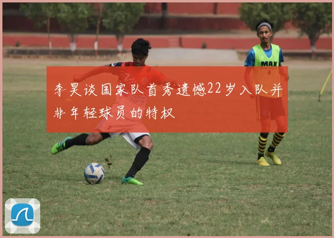 李昊谈国家队首秀遗憾22岁入队并非年轻球员的特权