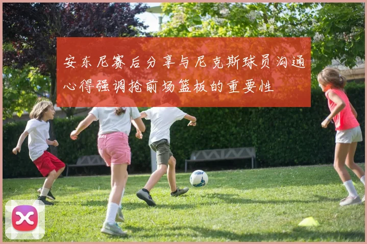 安东尼赛后分享与尼克斯球员沟通心得强调抢前场篮板的重要性