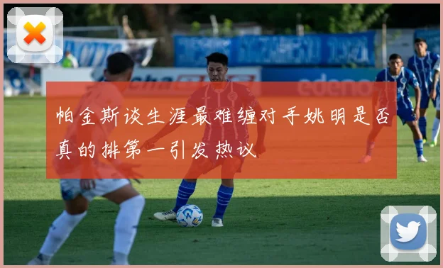 帕金斯谈生涯最难缠对手姚明是否真的排第一引发热议